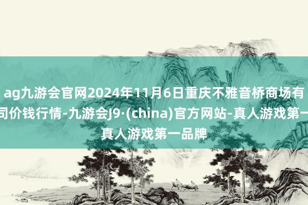 ag九游会官网2024年11月6日重庆不雅音桥商场有限公司价钱行情-九游会J9·(china)官方网站-真人游戏第一品牌