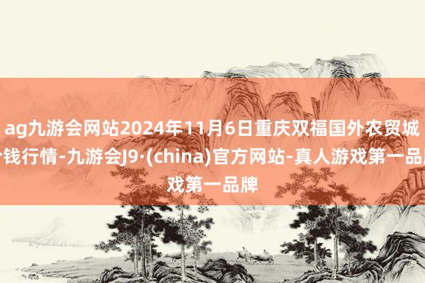 ag九游会网站2024年11月6日重庆双福国外农贸城价钱行情-九游会J9·(china)官方网站-真人游戏第一品牌