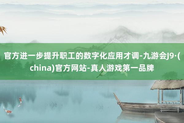 官方进一步提升职工的数字化应用才调-九游会J9·(china)官方网站-真人游戏第一品牌