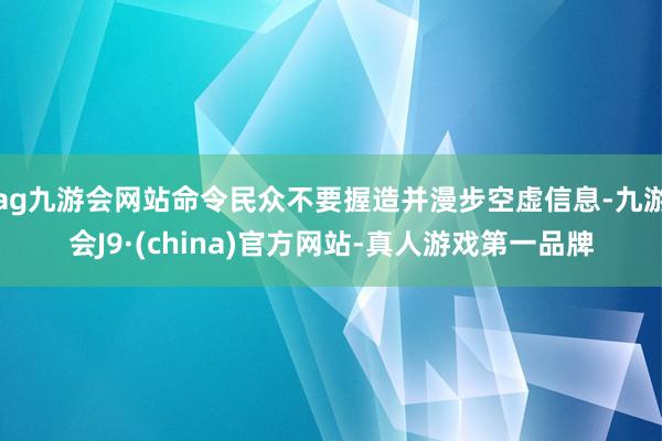 ag九游会网站命令民众不要握造并漫步空虚信息-九游会J9·(china)官方网站-真人游戏第一品牌