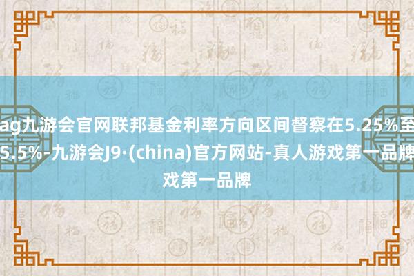 ag九游会官网联邦基金利率方向区间督察在5.25%至5.5%-九游会J9·(china)官方网站-真人游戏第一品牌