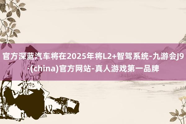 官方深蓝汽车将在2025年将L2+智驾系统-九游会J9·(china)官方网站-真人游戏第一品牌