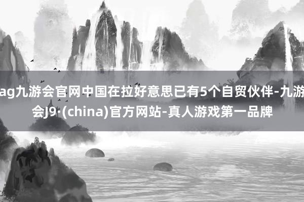 ag九游会官网中国在拉好意思已有5个自贸伙伴-九游会J9·(china)官方网站-真人游戏第一品牌