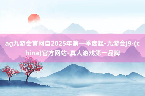 ag九游会官网自2025年第一季度起-九游会J9·(china)官方网站-真人游戏第一品牌