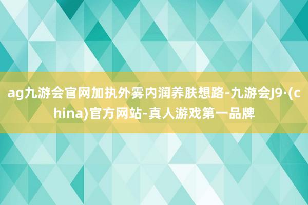 ag九游会官网加执外雾内润养肤想路-九游会J9·(china)官方网站-真人游戏第一品牌