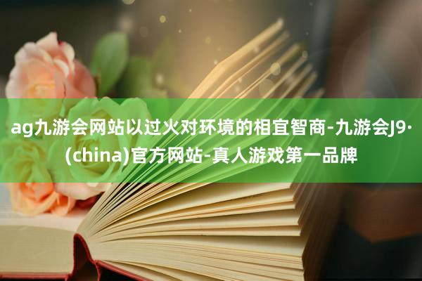 ag九游会网站以过火对环境的相宜智商-九游会J9·(china)官方网站-真人游戏第一品牌