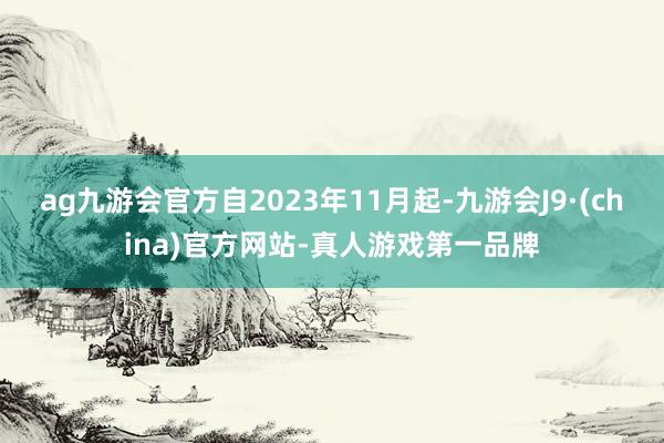 ag九游会官方自2023年11月起-九游会J9·(china)官方网站-真人游戏第一品牌