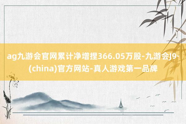 ag九游会官网累计净增捏366.05万股-九游会J9·(china)官方网站-真人游戏第一品牌