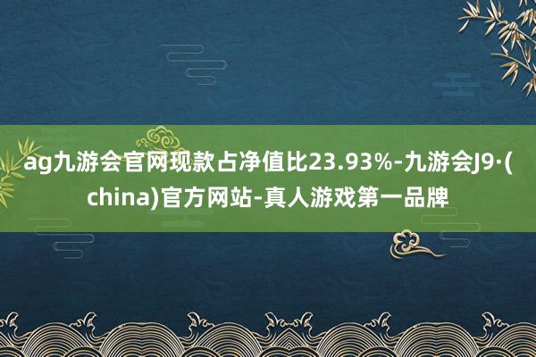 ag九游会官网现款占净值比23.93%-九游会J9·(china)官方网站-真人游戏第一品牌