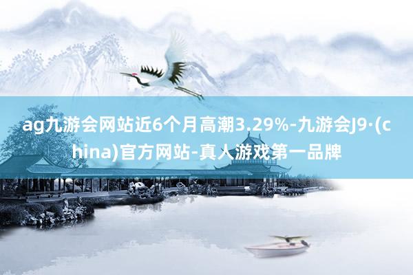 ag九游会网站近6个月高潮3.29%-九游会J9·(china)官方网站-真人游戏第一品牌