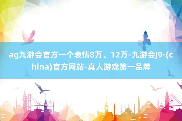 ag九游会官方一个表情8万、12万-九游会J9·(china)官方网站-真人游戏第一品牌