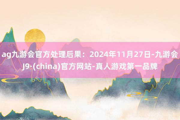 ag九游会官方处理后果：2024年11月27日-九游会J9·(china)官方网站-真人游戏第一品牌