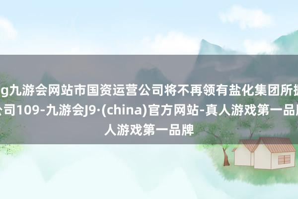 ag九游会网站市国资运营公司将不再领有盐化集团所握公司109-九游会J9·(china)官方网站-真人游戏第一品牌