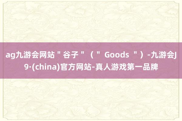 ag九游会网站＂谷子＂（＂ Goods ＂）-九游会J9·(china)官方网站-真人游戏第一品牌