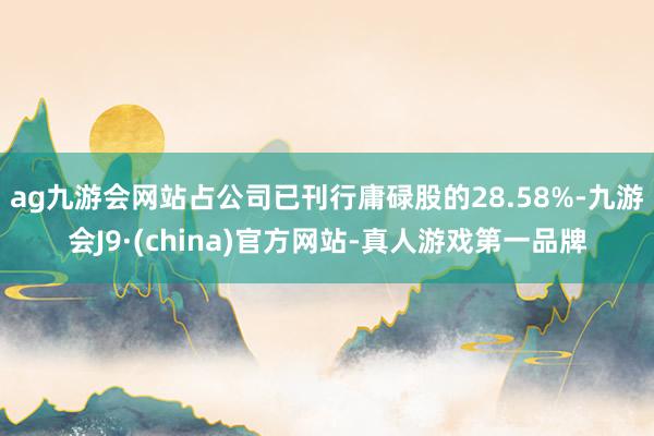 ag九游会网站占公司已刊行庸碌股的28.58%-九游会J9·(china)官方网站-真人游戏第一品牌