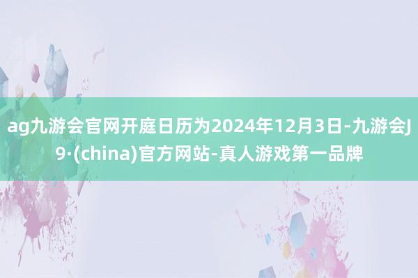 ag九游会官网开庭日历为2024年12月3日-九游会J9·(china)官方网站-真人游戏第一品牌