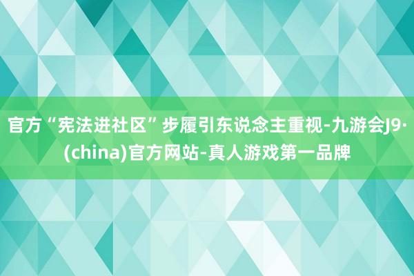 官方“宪法进社区”步履引东说念主重视-九游会J9·(china)官方网站-真人游戏第一品牌