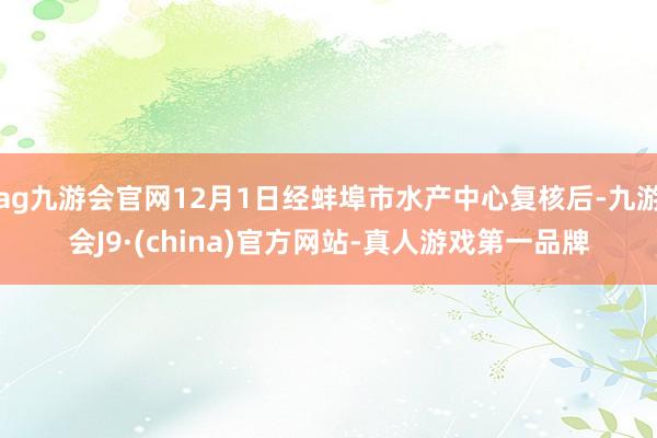 ag九游会官网12月1日经蚌埠市水产中心复核后-九游会J9·(china)官方网站-真人游戏第一品牌