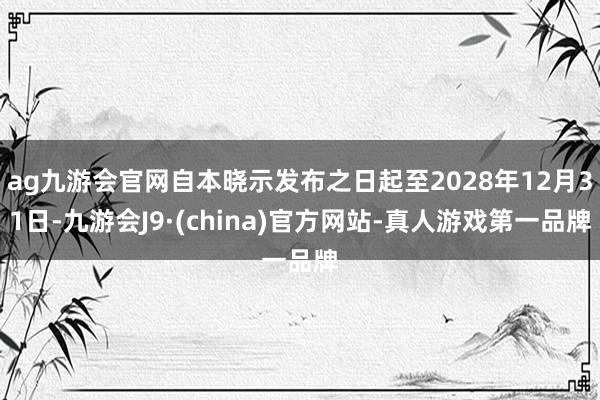 ag九游会官网自本晓示发布之日起至2028年12月31日-九游会J9·(china)官方网站-真人游戏第一品牌