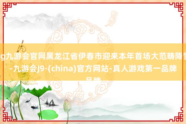 ag九游会官网黑龙江省伊春市迎来本年首场大范畴降雪-九游会J9·(china)官方网站-真人游戏第一品牌