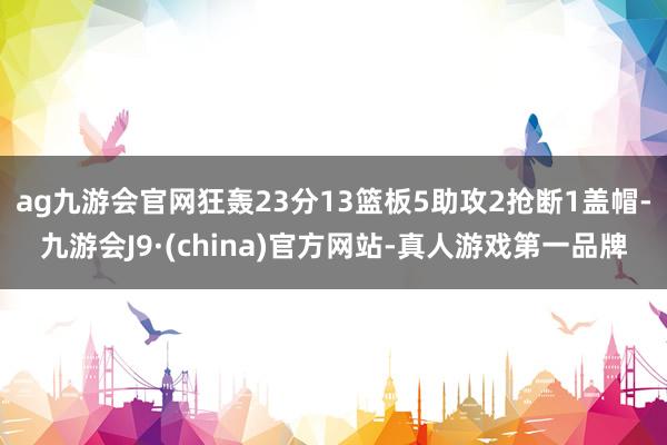 ag九游会官网狂轰23分13篮板5助攻2抢断1盖帽-九游会J9·(china)官方网站-真人游戏第一品牌