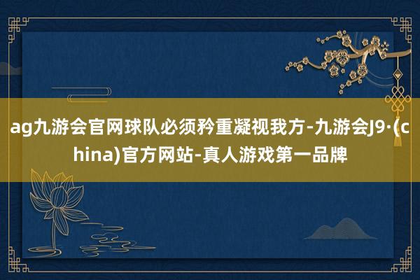 ag九游会官网球队必须矜重凝视我方-九游会J9·(china)官方网站-真人游戏第一品牌