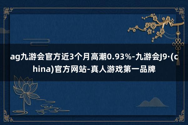 ag九游会官方近3个月高潮0.93%-九游会J9·(china)官方网站-真人游戏第一品牌