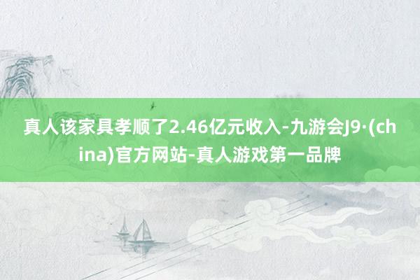 真人该家具孝顺了2.46亿元收入-九游会J9·(china)官方网站-真人游戏第一品牌