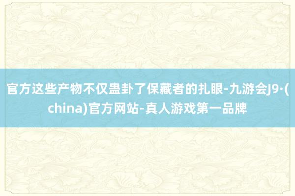 官方这些产物不仅蛊卦了保藏者的扎眼-九游会J9·(china)官方网站-真人游戏第一品牌