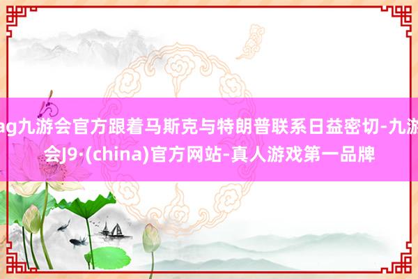 ag九游会官方跟着马斯克与特朗普联系日益密切-九游会J9·(china)官方网站-真人游戏第一品牌