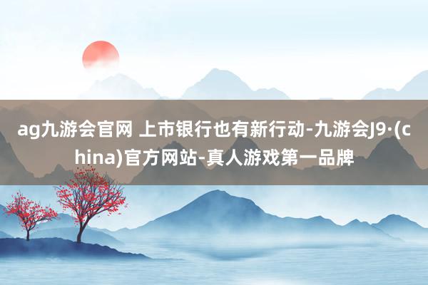 ag九游会官网 上市银行也有新行动-九游会J9·(china)官方网站-真人游戏第一品牌