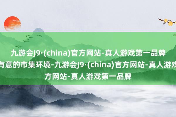 九游会J9·(china)官方网站-真人游戏第一品牌濒临不太有意的市集环境-九游会J9·(china)官方网站-真人游戏第一品牌