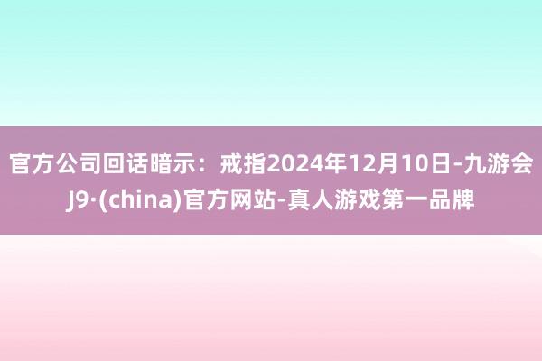 官方　　公司回话暗示：戒指2024年12月10日-九游会J9·(china)官方网站-真人游戏第一品牌