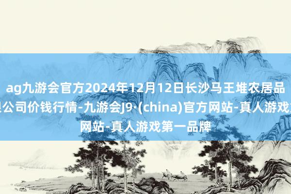 ag九游会官方2024年12月12日长沙马王堆农居品股份有限公司价钱行情-九游会J9·(china)官方网站-真人游戏第一品牌