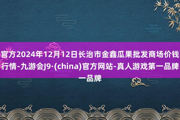 官方2024年12月12日长治市金鑫瓜果批发商场价钱行情-九游会J9·(china)官方网站-真人游戏第一品牌