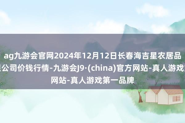 ag九游会官网2024年12月12日长春海吉星农居品物流有限公司价钱行情-九游会J9·(china)官方网站-真人游戏第一品牌