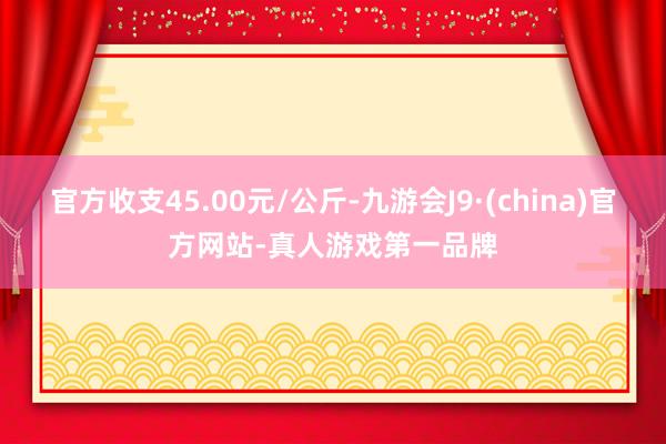 官方收支45.00元/公斤-九游会J9·(china)官方网站-真人游戏第一品牌