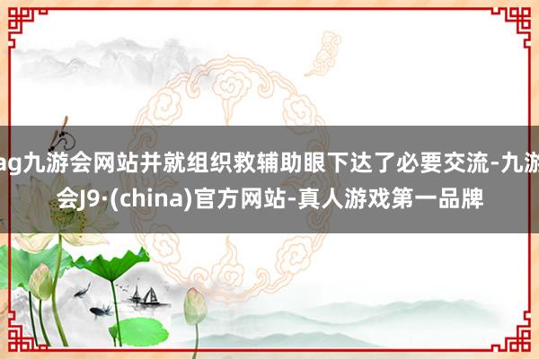 ag九游会网站并就组织救辅助眼下达了必要交流-九游会J9·(china)官方网站-真人游戏第一品牌