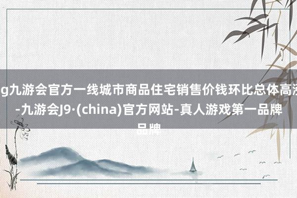 ag九游会官方一线城市商品住宅销售价钱环比总体高涨-九游会J9·(china)官方网站-真人游戏第一品牌