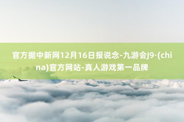 官方据中新网12月16日报说念-九游会J9·(china)官方网站-真人游戏第一品牌