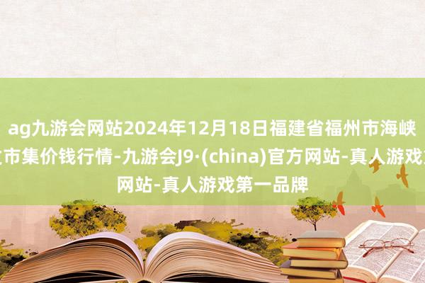 ag九游会网站2024年12月18日福建省福州市海峡蔬菜批发市集价钱行情-九游会J9·(china)官方网站-真人游戏第一品牌