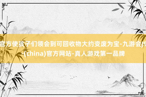 官方使孩子们领会到可回收物大约变废为宝-九游会J9·(china)官方网站-真人游戏第一品牌