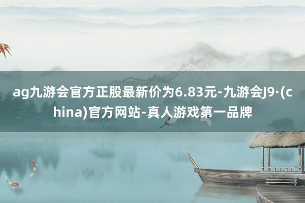 ag九游会官方正股最新价为6.83元-九游会J9·(china)官方网站-真人游戏第一品牌