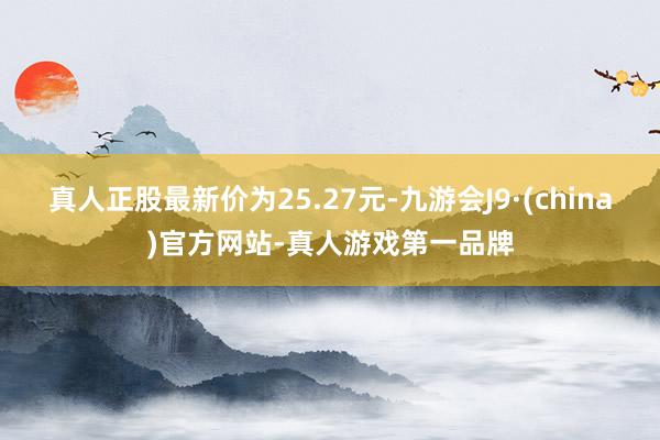 真人正股最新价为25.27元-九游会J9·(china)官方网站-真人游戏第一品牌