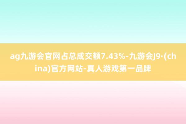 ag九游会官网占总成交额7.43%-九游会J9·(china)官方网站-真人游戏第一品牌