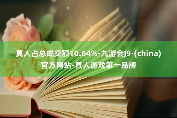 真人占总成交额10.64%-九游会J9·(china)官方网站-真人游戏第一品牌