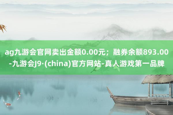 ag九游会官网卖出金额0.00元；融券余额893.00-九游会J9·(china)官方网站-真人游戏第一品牌