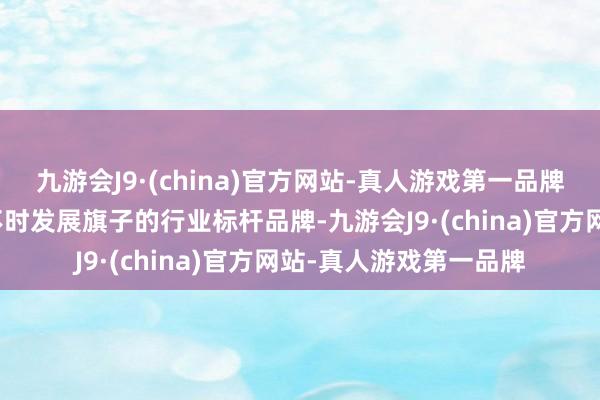 九游会J9·(china)官方网站-真人游戏第一品牌高举行业高质地、可不时发展旗子的行业标杆品牌-九游会J9·(china)官方网站-真人游戏第一品牌