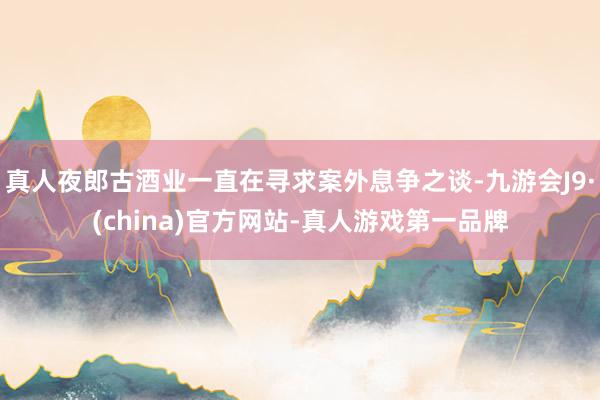 真人夜郎古酒业一直在寻求案外息争之谈-九游会J9·(china)官方网站-真人游戏第一品牌