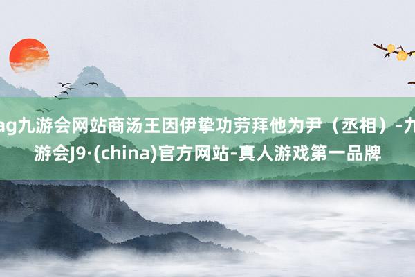 ag九游会网站商汤王因伊挚功劳拜他为尹（丞相）-九游会J9·(china)官方网站-真人游戏第一品牌